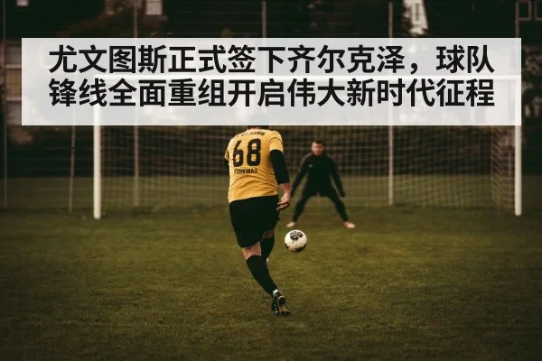 尤文图斯正式签下齐尔克泽，球队锋线全面重组开启伟大新时代征程