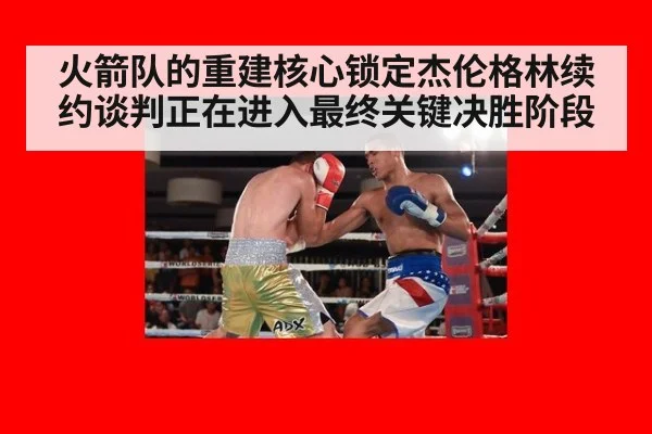 火箭队的重建核心锁定杰伦格林续约谈判正在进入最终关键决胜阶段